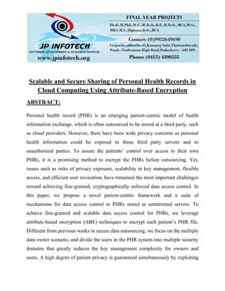 Scalable and Secure Sharing of Personal Health Records in
Cloud Computing Using Attribute-Based Encryption
ABSTRACT:
Personal health record (PHR) is an emerging patient-centric model of health
information exchange, which is often outsourced to be stored at a third party, such
as cloud providers. However, there have been wide privacy concerns as personal
health information could be exposed to those third party servers and to
unauthorized parties. To assure the patients’ control over access to their own
PHRs, it is a promising method to encrypt the PHRs before outsourcing. Yet,
issues such as risks of privacy exposure, scalability in key management, flexible
access, and efficient user revocation, have remained the most important challenges
toward achieving fine-grained, cryptographically enforced data access control. In
this paper, we propose a novel patient-centric framework and a suite of
mechanisms for data access control to PHRs stored in semitrusted servers. To
achieve fine-grained and scalable data access control for PHRs, we leverage
attribute-based encryption (ABE) techniques to encrypt each patient’s PHR file.
Different from previous works in secure data outsourcing, we focus on the multiple
data owner scenario, and divide the users in the PHR system into multiple security
domains that greatly reduces the key management complexity for owners and
users. A high degree of patient privacy is guaranteed simultaneously by exploiting
 