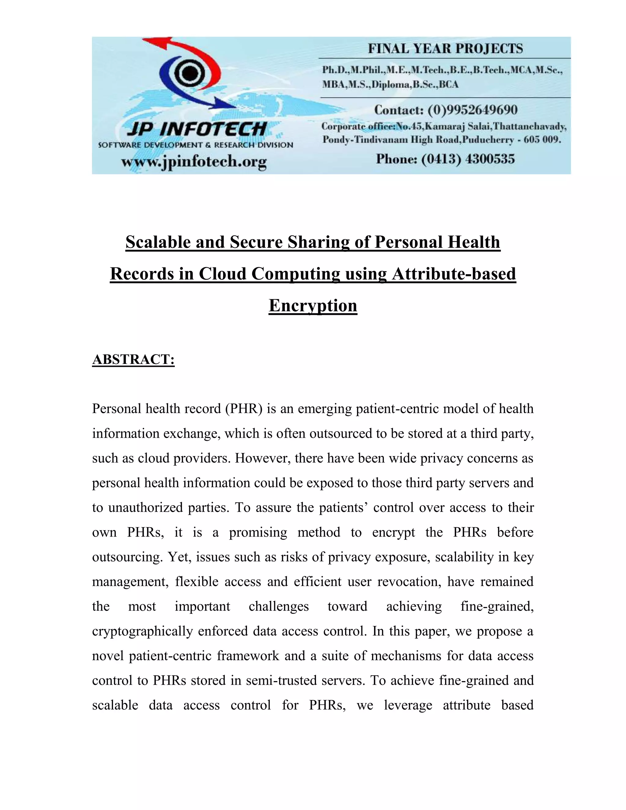 Scalable and Secure Sharing of Personal Health Records in Cloud Computing using Attribute-based Encryption ABSTRACT: Personal health record (PHR) is an emerging patient-centric model of health information exchange, which is often outsourced to be stored at a third party, such as cloud providers. However, there have been wide privacy concerns as personal health information could be exposed to those third party servers and to unauthorized parties. To assure the patients’ control over access to their own PHRs, it is a promising method to encrypt the PHRs before outsourcing. Yet, issues such as risks of privacy exposure, scalability in key management, flexible access and efficient user revocation, have remained the most important challenges toward achieving fine-grained, cryptographically enforced data access control. In this paper, we propose a novel patient-centric framework and a suite of mechanisms for data access control to PHRs stored in semi-trusted servers. To achieve fine-grained and scalable data access control for PHRs, we leverage attribute based 