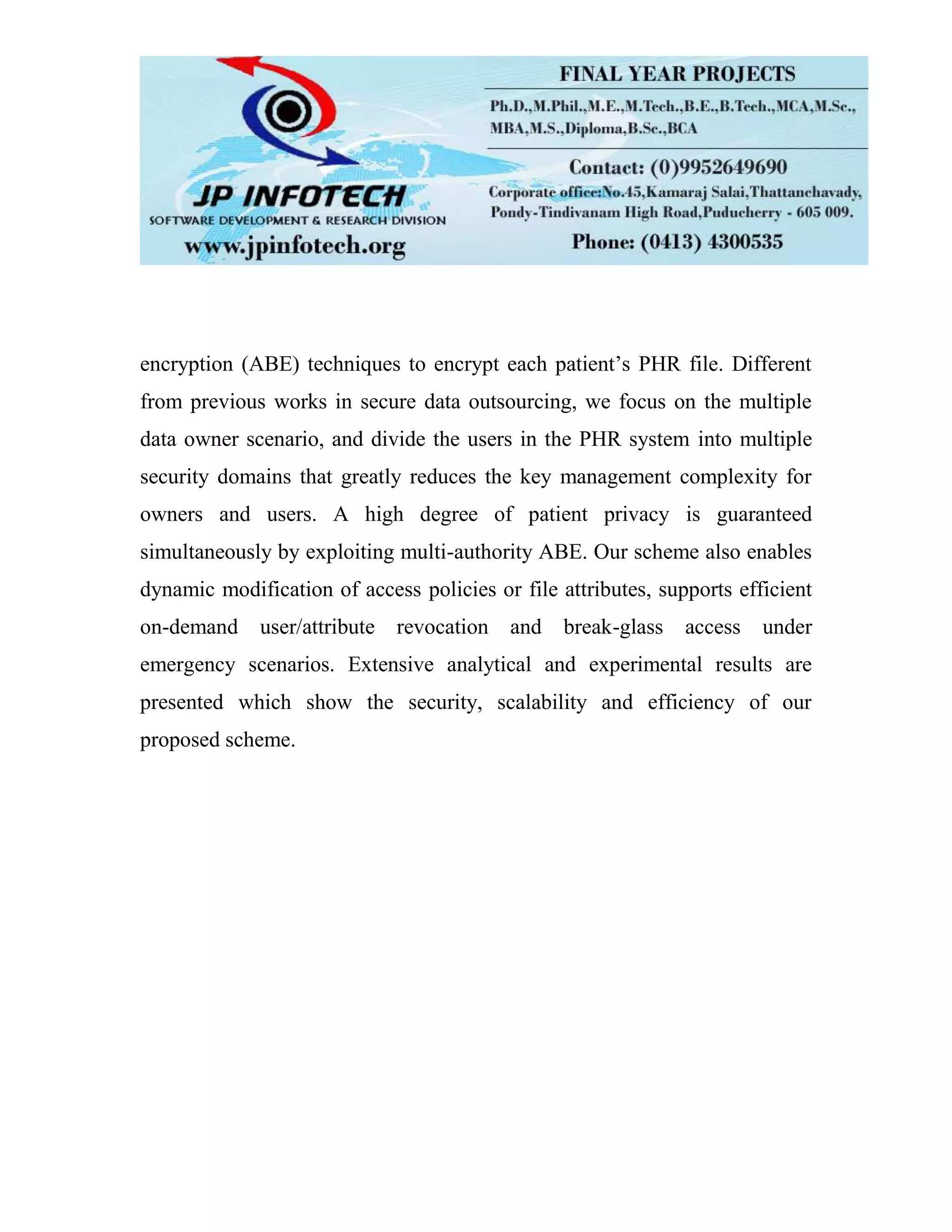 encryption (ABE) techniques to encrypt each patient’s PHR file. Different from previous works in secure data outsourcing, we focus on the multiple data owner scenario, and divide the users in the PHR system into multiple security domains that greatly reduces the key management complexity for owners and users. A high degree of patient privacy is guaranteed simultaneously by exploiting multi-authority ABE. Our scheme also enables dynamic modification of access policies or file attributes, supports efficient on-demand user/attribute revocation and break-glass access under emergency scenarios. Extensive analytical and experimental results are presented which show the security, scalability and efficiency of our proposed scheme. 