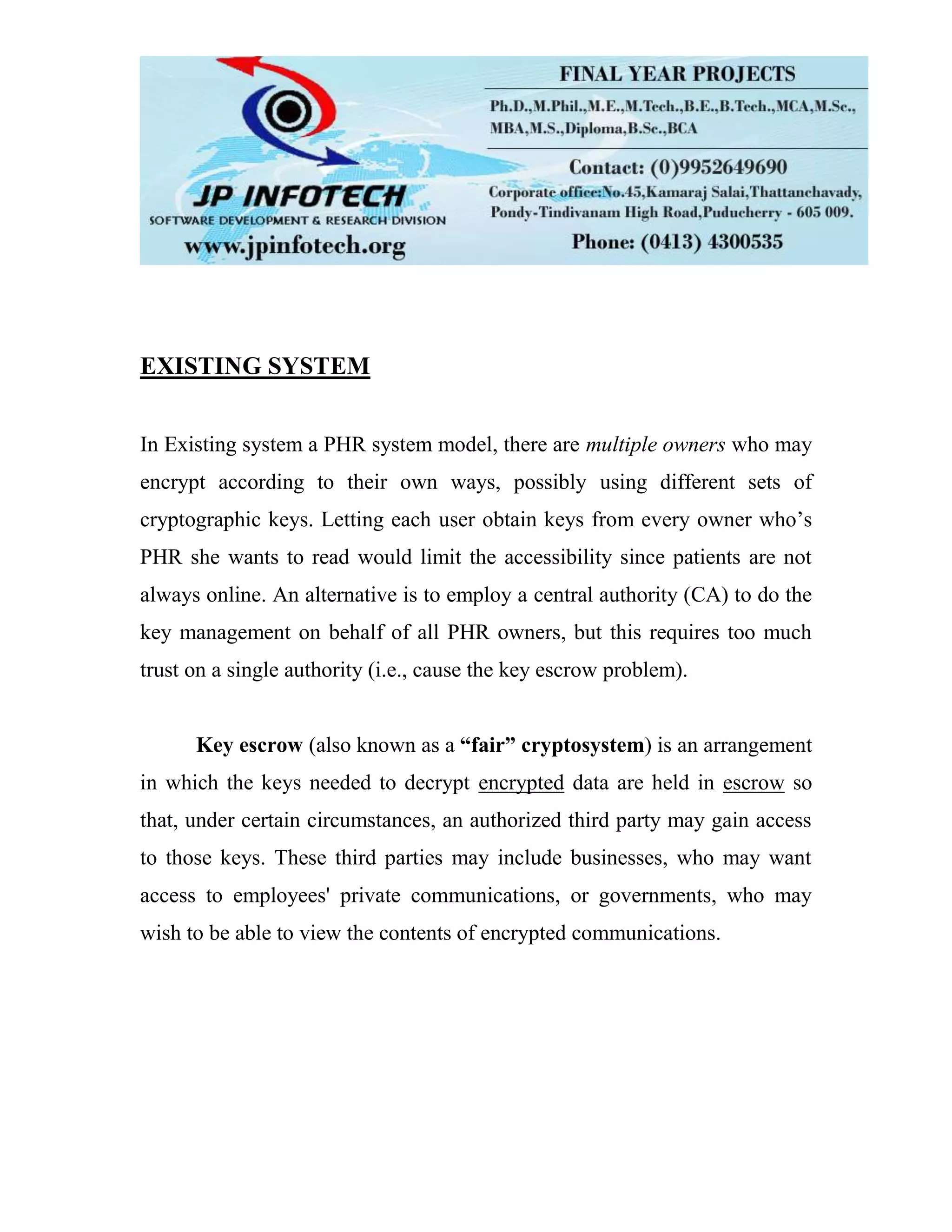 EXISTING SYSTEM In Existing system a PHR system model, there are multiple owners who may encrypt according to their own ways, possibly using different sets of cryptographic keys. Letting each user obtain keys from every owner who’s PHR she wants to read would limit the accessibility since patients are not always online. An alternative is to employ a central authority (CA) to do the key management on behalf of all PHR owners, but this requires too much trust on a single authority (i.e., cause the key escrow problem). Key escrow (also known as a “fair” cryptosystem) is an arrangement in which the keys needed to decrypt encrypted data are held in escrow so that, under certain circumstances, an authorized third party may gain access to those keys. These third parties may include businesses, who may want access to employees' private communications, or governments, who may wish to be able to view the contents of encrypted communications. 