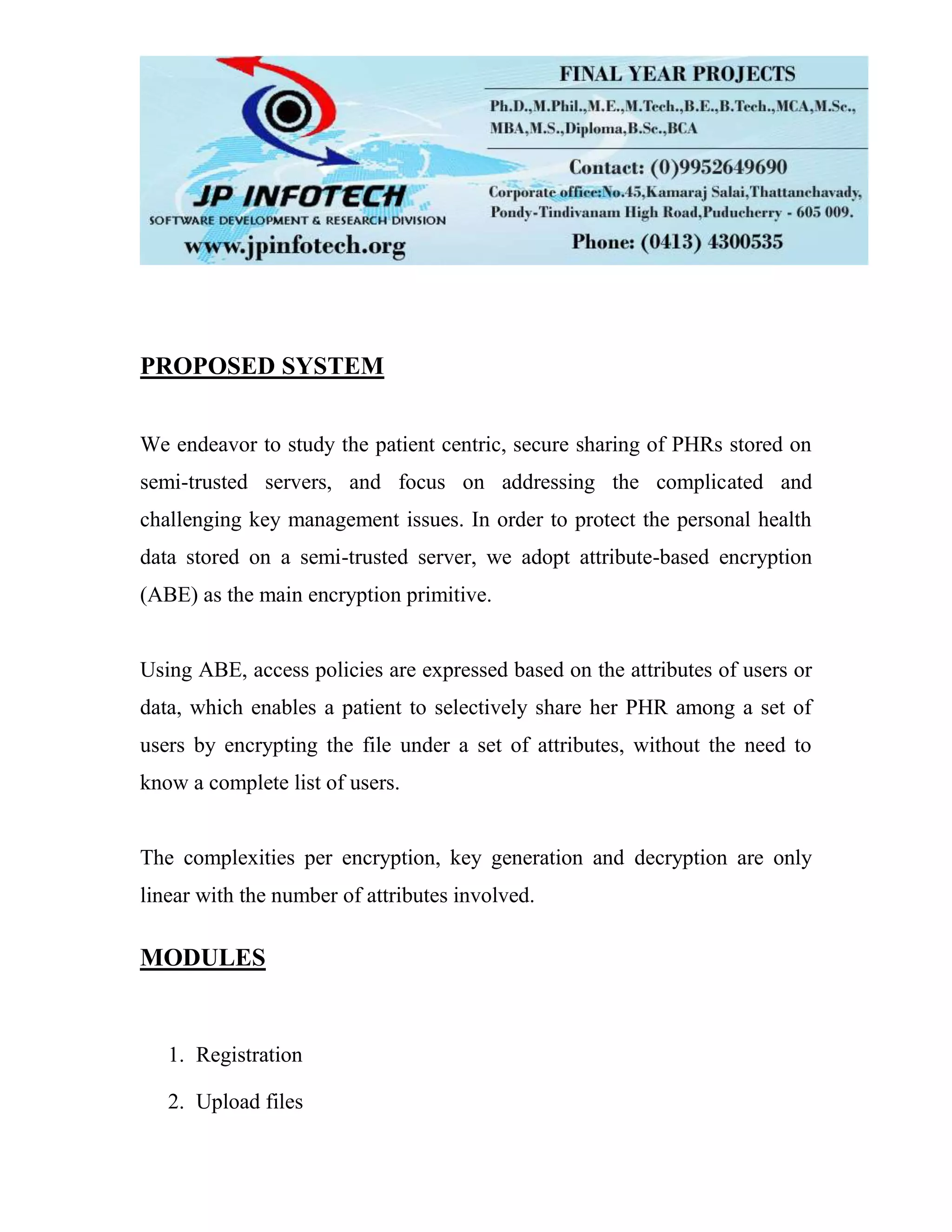 PROPOSED SYSTEM We endeavor to study the patient centric, secure sharing of PHRs stored on semi-trusted servers, and focus on addressing the complicated and challenging key management issues. In order to protect the personal health data stored on a semi-trusted server, we adopt attribute-based encryption (ABE) as the main encryption primitive. Using ABE, access policies are expressed based on the attributes of users or data, which enables a patient to selectively share her PHR among a set of users by encrypting the file under a set of attributes, without the need to know a complete list of users. The complexities per encryption, key generation and decryption are only linear with the number of attributes involved. MODULES 1. Registration 2. Upload files 