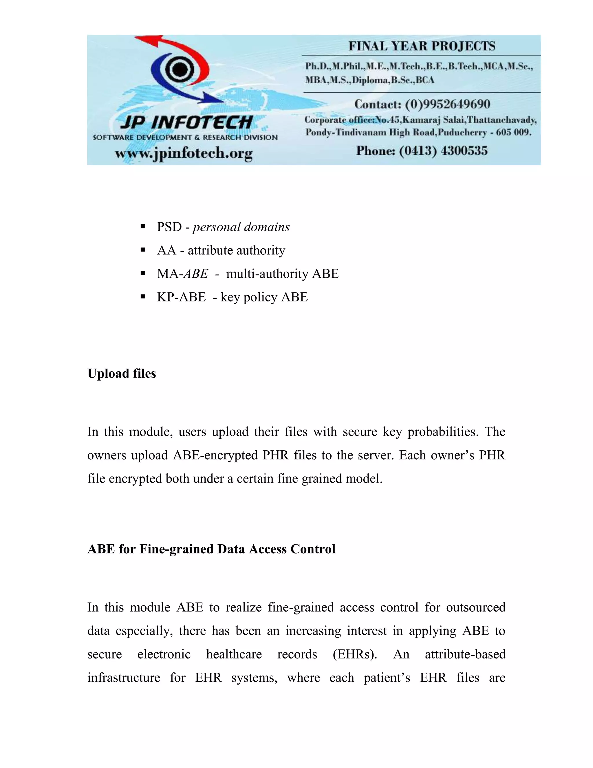  PSD - personal domains  AA - attribute authority  MA-ABE - multi-authority ABE  KP-ABE - key policy ABE Upload files In this module, users upload their files with secure key probabilities. The owners upload ABE-encrypted PHR files to the server. Each owner’s PHR file encrypted both under a certain fine grained model. ABE for Fine-grained Data Access Control In this module ABE to realize fine-grained access control for outsourced data especially, there has been an increasing interest in applying ABE to secure electronic healthcare records (EHRs). An attribute-based infrastructure for EHR systems, where each patient’s EHR files are 