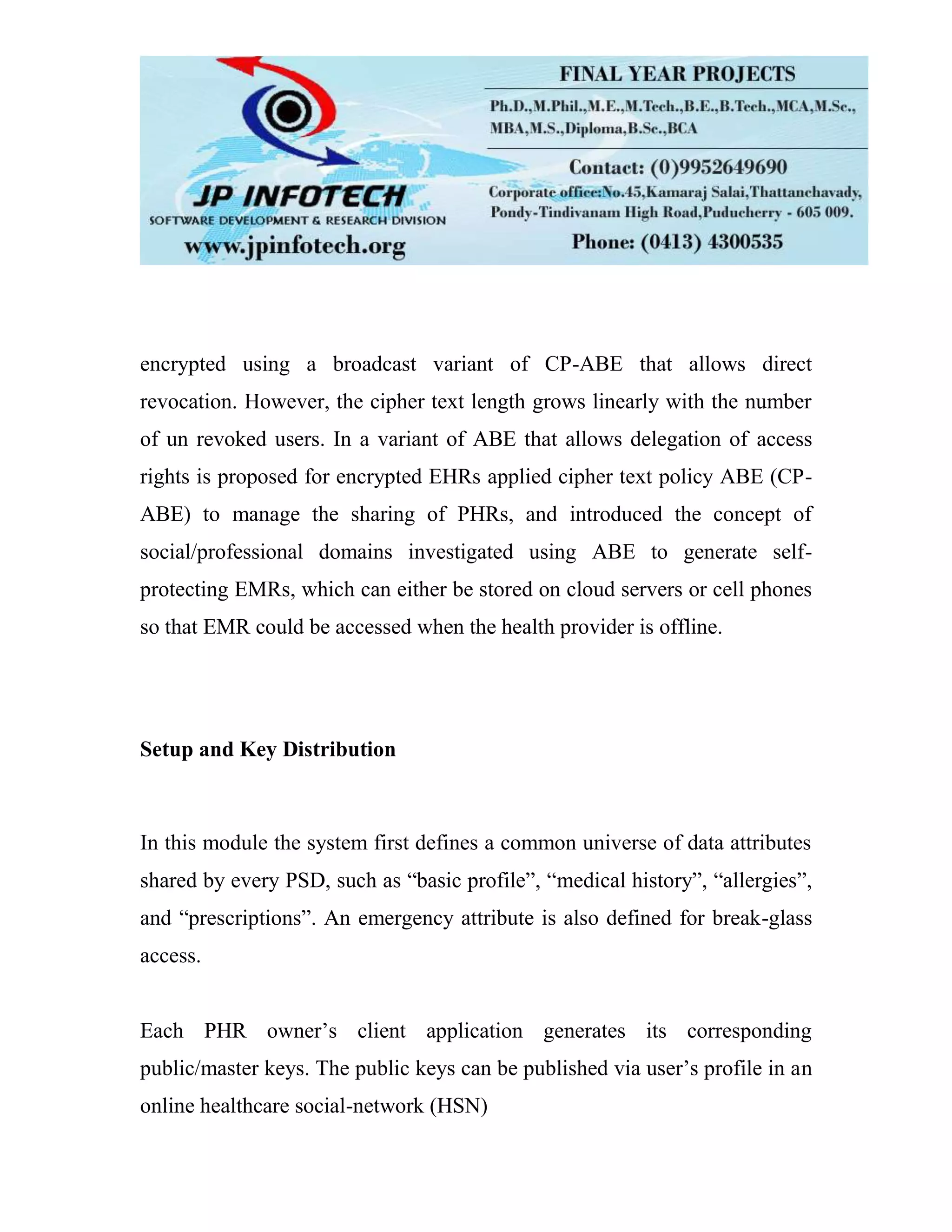 encrypted using a broadcast variant of CP-ABE that allows direct revocation. However, the cipher text length grows linearly with the number of un revoked users. In a variant of ABE that allows delegation of access rights is proposed for encrypted EHRs applied cipher text policy ABE (CP- ABE) to manage the sharing of PHRs, and introduced the concept of social/professional domains investigated using ABE to generate self- protecting EMRs, which can either be stored on cloud servers or cell phones so that EMR could be accessed when the health provider is offline. Setup and Key Distribution In this module the system first defines a common universe of data attributes shared by every PSD, such as “basic profile”, “medical history”, “allergies”, and “prescriptions”. An emergency attribute is also defined for break-glass access. Each PHR owner’s client application generates its corresponding public/master keys. The public keys can be published via user’s profile in an online healthcare social-network (HSN) 