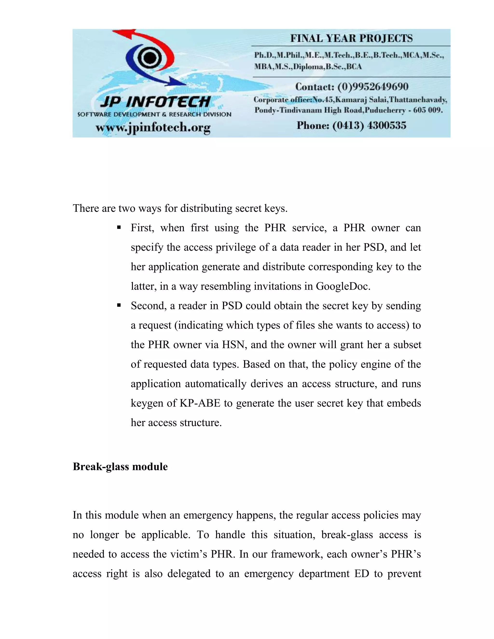 There are two ways for distributing secret keys.  First, when first using the PHR service, a PHR owner can specify the access privilege of a data reader in her PSD, and let her application generate and distribute corresponding key to the latter, in a way resembling invitations in GoogleDoc.  Second, a reader in PSD could obtain the secret key by sending a request (indicating which types of files she wants to access) to the PHR owner via HSN, and the owner will grant her a subset of requested data types. Based on that, the policy engine of the application automatically derives an access structure, and runs keygen of KP-ABE to generate the user secret key that embeds her access structure. Break-glass module In this module when an emergency happens, the regular access policies may no longer be applicable. To handle this situation, break-glass access is needed to access the victim’s PHR. In our framework, each owner’s PHR’s access right is also delegated to an emergency department ED to prevent 