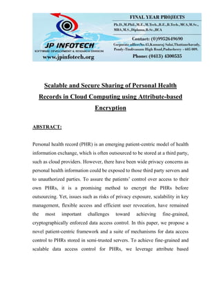 Scalable and Secure Sharing of Personal Health
Records in Cloud Computing using Attribute-based
Encryption
ABSTRACT:
Personal health record (PHR) is an emerging patient-centric model of health
information exchange, which is often outsourced to be stored at a third party,
such as cloud providers. However, there have been wide privacy concerns as
personal health information could be exposed to those third party servers and
to unauthorized parties. To assure the patients’ control over access to their
own PHRs, it is a promising method to encrypt the PHRs before
outsourcing. Yet, issues such as risks of privacy exposure, scalability in key
management, flexible access and efficient user revocation, have remained
the most important challenges toward achieving fine-grained,
cryptographically enforced data access control. In this paper, we propose a
novel patient-centric framework and a suite of mechanisms for data access
control to PHRs stored in semi-trusted servers. To achieve fine-grained and
scalable data access control for PHRs, we leverage attribute based
 