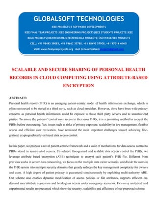 SCALABLE AND SECURE SHARING OF PERSONAL HEALTH
RECORDS IN CLOUD COMPUTING USING ATTRIBUTE-BASED
ENCRYPTION
ABSTRACT:
Personal health record (PHR) is an emerging patient-centric model of health information exchange, which is
often outsourced to be stored at a third party, such as cloud providers. However, there have been wide privacy
concerns as personal health information could be exposed to those third party servers and to unauthorized
parties. To assure the patients’ control over access to their own PHRs, it is a promising method to encrypt the
PHRs before outsourcing. Yet, issues such as risks of privacy exposure, scalability in key management, flexible
access and efficient user revocation, have remained the most important challenges toward achieving fine-
grained, cryptographically enforced data access control.
In this paper, we propose a novel patient-centric framework and a suite of mechanisms for data access control to
PHRs stored in semi-trusted servers. To achieve fine-grained and scalable data access control for PHRs, we
leverage attribute based encryption (ABE) techniques to encrypt each patient’s PHR file. Different from
previous works in secure data outsourcing, we focus on the multiple data owner scenario, and divide the users in
the PHR system into multiple security domains that greatly reduces the key management complexity for owners
and users. A high degree of patient privacy is guaranteed simultaneously by exploiting multi-authority ABE.
Our scheme also enables dynamic modification of access policies or file attributes, supports efficient on-
demand user/attribute revocation and break-glass access under emergency scenarios. Extensive analytical and
experimental results are presented which show the security, scalability and efficiency of our proposed scheme.
GLOBALSOFT TECHNOLOGIES
IEEE PROJECTS & SOFTWARE DEVELOPMENTS
IEEE FINAL YEAR PROJECTS|IEEE ENGINEERING PROJECTS|IEEE STUDENTS PROJECTS|IEEE
BULK PROJECTS|BE/BTECH/ME/MTECH/MS/MCA PROJECTS|CSE/IT/ECE/EEE PROJECTS
CELL: +91 98495 39085, +91 99662 35788, +91 98495 57908, +91 97014 40401
Visit: www.finalyearprojects.org Mail to:ieeefinalsemprojects@gmail.com
 
