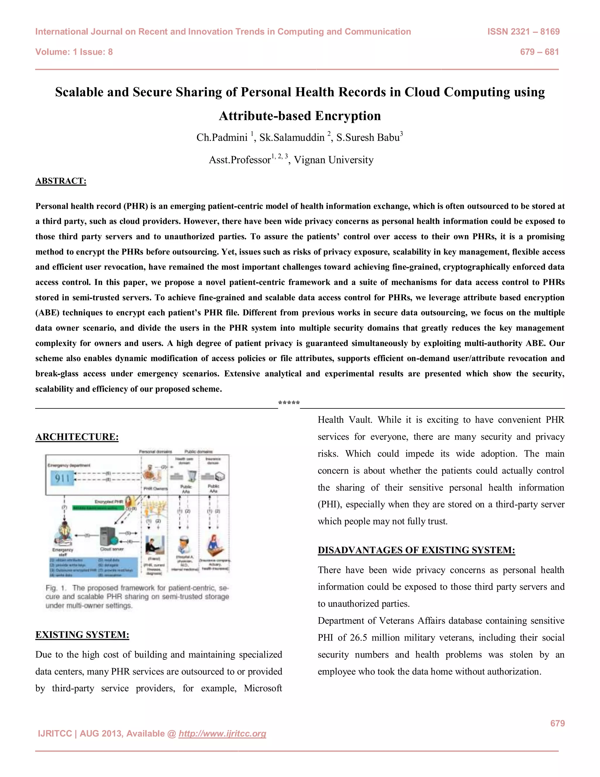 International Journal on Recent and Innovation Trends in Computing and Communication ISSN 2321 – 8169 Volume: 1 Issue: 8 679 – 681 ________________________________________________________________________________ 679 IJRITCC | AUG 2013, Available @ http://www.ijritcc.org ________________________________________________________________________________ Scalable and Secure Sharing of Personal Health Records in Cloud Computing using Attribute-based Encryption Ch.Padmini 1 , Sk.Salamuddin 2 , S.Suresh Babu3 Asst.Professor1, 2, 3 , Vignan University ABSTRACT: Personal health record (PHR) is an emerging patient-centric model of health information exchange, which is often outsourced to be stored at a third party, such as cloud providers. However, there have been wide privacy concerns as personal health information could be exposed to those third party servers and to unauthorized parties. To assure the patients’ control over access to their own PHRs, it is a promising method to encrypt the PHRs before outsourcing. Yet, issues such as risks of privacy exposure, scalability in key management, flexible access and efficient user revocation, have remained the most important challenges toward achieving fine-grained, cryptographically enforced data access control. In this paper, we propose a novel patient-centric framework and a suite of mechanisms for data access control to PHRs stored in semi-trusted servers. To achieve fine-grained and scalable data access control for PHRs, we leverage attribute based encryption (ABE) techniques to encrypt each patient’s PHR file. Different from previous works in secure data outsourcing, we focus on the multiple data owner scenario, and divide the users in the PHR system into multiple security domains that greatly reduces the key management complexity for owners and users. A high degree of patient privacy is guaranteed simultaneously by exploiting multi-authority ABE. Our scheme also enables dynamic modification of access policies or file attributes, supports efficient on-demand user/attribute revocation and break-glass access under emergency scenarios. Extensive analytical and experimental results are presented which show the security, scalability and efficiency of our proposed scheme. _______________________________________________________*****____________________________________________________________ ARCHITECTURE: EXISTING SYSTEM: Due to the high cost of building and maintaining specialized data centers, many PHR services are outsourced to or provided by third-party service providers, for example, Microsoft Health Vault. While it is exciting to have convenient PHR services for everyone, there are many security and privacy risks. Which could impede its wide adoption. The main concern is about whether the patients could actually control the sharing of their sensitive personal health information (PHI), especially when they are stored on a third-party server which people may not fully trust. DISADVANTAGES OF EXISTING SYSTEM: There have been wide privacy concerns as personal health information could be exposed to those third party servers and to unauthorized parties. Department of Veterans Affairs database containing sensitive PHI of 26.5 million military veterans, including their social security numbers and health problems was stolen by an employee who took the data home without authorization. 