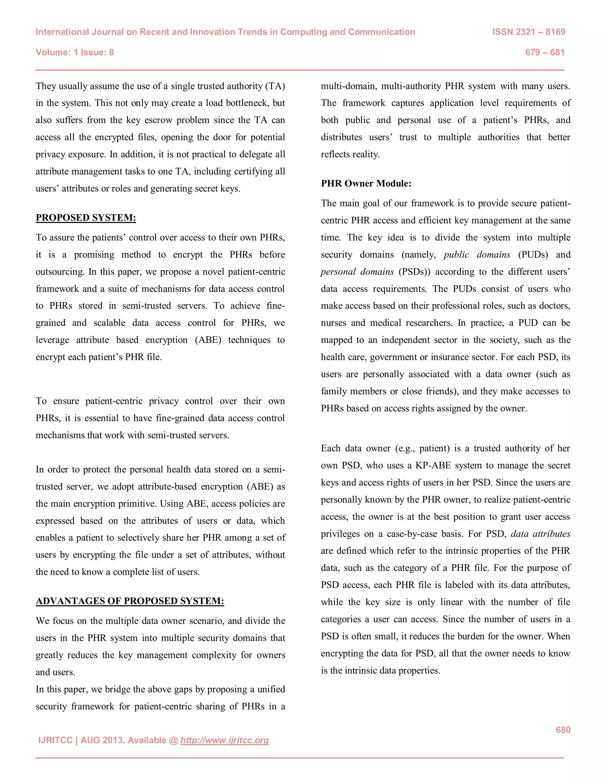 International Journal on Recent and Innovation Trends in Computing and Communication ISSN 2321 – 8169 Volume: 1 Issue: 8 679 – 681 ________________________________________________________________________________ 680 IJRITCC | AUG 2013, Available @ http://www.ijritcc.org ________________________________________________________________________________ They usually assume the use of a single trusted authority (TA) in the system. This not only may create a load bottleneck, but also suffers from the key escrow problem since the TA can access all the encrypted files, opening the door for potential privacy exposure. In addition, it is not practical to delegate all attribute management tasks to one TA, including certifying all users’ attributes or roles and generating secret keys. PROPOSED SYSTEM: To assure the patients’ control over access to their own PHRs, it is a promising method to encrypt the PHRs before outsourcing. In this paper, we propose a novel patient-centric framework and a suite of mechanisms for data access control to PHRs stored in semi-trusted servers. To achieve fine- grained and scalable data access control for PHRs, we leverage attribute based encryption (ABE) techniques to encrypt each patient’s PHR file. To ensure patient-centric privacy control over their own PHRs, it is essential to have fine-grained data access control mechanisms that work with semi-trusted servers. In order to protect the personal health data stored on a semi- trusted server, we adopt attribute-based encryption (ABE) as the main encryption primitive. Using ABE, access policies are expressed based on the attributes of users or data, which enables a patient to selectively share her PHR among a set of users by encrypting the file under a set of attributes, without the need to know a complete list of users. ADVANTAGES OF PROPOSED SYSTEM: We focus on the multiple data owner scenario, and divide the users in the PHR system into multiple security domains that greatly reduces the key management complexity for owners and users. In this paper, we bridge the above gaps by proposing a unified security framework for patient-centric sharing of PHRs in a multi-domain, multi-authority PHR system with many users. The framework captures application level requirements of both public and personal use of a patient’s PHRs, and distributes users’ trust to multiple authorities that better reflects reality. PHR Owner Module: The main goal of our framework is to provide secure patient- centric PHR access and efficient key management at the same time. The key idea is to divide the system into multiple security domains (namely, public domains (PUDs) and personal domains (PSDs)) according to the different users’ data access requirements. The PUDs consist of users who make access based on their professional roles, such as doctors, nurses and medical researchers. In practice, a PUD can be mapped to an independent sector in the society, such as the health care, government or insurance sector. For each PSD, its users are personally associated with a data owner (such as family members or close friends), and they make accesses to PHRs based on access rights assigned by the owner. Each data owner (e.g., patient) is a trusted authority of her own PSD, who uses a KP-ABE system to manage the secret keys and access rights of users in her PSD. Since the users are personally known by the PHR owner, to realize patient-centric access, the owner is at the best position to grant user access privileges on a case-by-case basis. For PSD, data attributes are defined which refer to the intrinsic properties of the PHR data, such as the category of a PHR file. For the purpose of PSD access, each PHR file is labeled with its data attributes, while the key size is only linear with the number of file categories a user can access. Since the number of users in a PSD is often small, it reduces the burden for the owner. When encrypting the data for PSD, all that the owner needs to know is the intrinsic data properties. 