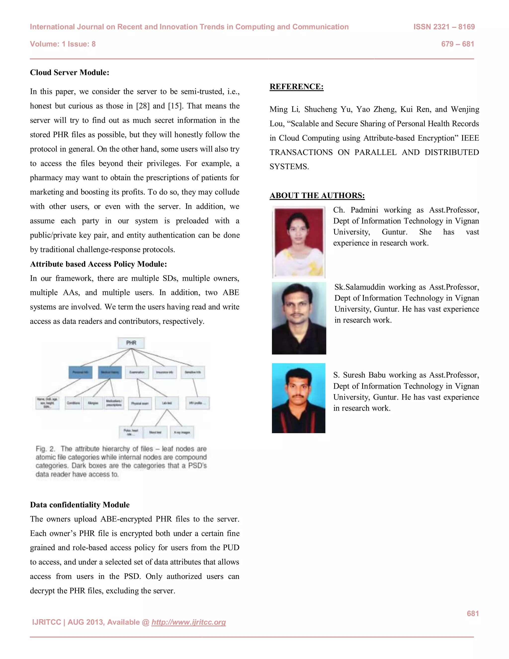 International Journal on Recent and Innovation Trends in Computing and Communication ISSN 2321 – 8169 Volume: 1 Issue: 8 679 – 681 ________________________________________________________________________________ 681 IJRITCC | AUG 2013, Available @ http://www.ijritcc.org ________________________________________________________________________________ Cloud Server Module: In this paper, we consider the server to be semi-trusted, i.e., honest but curious as those in [28] and [15]. That means the server will try to find out as much secret information in the stored PHR files as possible, but they will honestly follow the protocol in general. On the other hand, some users will also try to access the files beyond their privileges. For example, a pharmacy may want to obtain the prescriptions of patients for marketing and boosting its profits. To do so, they may collude with other users, or even with the server. In addition, we assume each party in our system is preloaded with a public/private key pair, and entity authentication can be done by traditional challenge-response protocols. Attribute based Access Policy Module: In our framework, there are multiple SDs, multiple owners, multiple AAs, and multiple users. In addition, two ABE systems are involved. We term the users having read and write access as data readers and contributors, respectively. Data confidentiality Module The owners upload ABE-encrypted PHR files to the server. Each owner’s PHR file is encrypted both under a certain fine grained and role-based access policy for users from the PUD to access, and under a selected set of data attributes that allows access from users in the PSD. Only authorized users can decrypt the PHR files, excluding the server. REFERENCE: Ming Li, Shucheng Yu, Yao Zheng, Kui Ren, and Wenjing Lou, “Scalable and Secure Sharing of Personal Health Records in Cloud Computing using Attribute-based Encryption” IEEE TRANSACTIONS ON PARALLEL AND DISTRIBUTED SYSTEMS. ABOUT THE AUTHORS: Ch. Padmini working as Asst.Professor, Dept of Information Technology in Vignan University, Guntur. She has vast experience in research work. Sk.Salamuddin working as Asst.Professor, Dept of Information Technology in Vignan University, Guntur. He has vast experience in research work. S. Suresh Babu working as Asst.Professor, Dept of Information Technology in Vignan University, Guntur. He has vast experience in research work. 