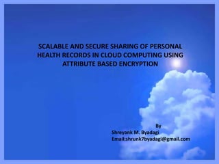 SCALABLE AND SECURE SHARING OF PERSONAL
HEALTH RECORDS IN CLOUD COMPUTING USING
ATTRIBUTE BASED ENCRYPTION
By
Shreyank M. Byadagi
Email:shrunk7byadagi@gmail.com
 