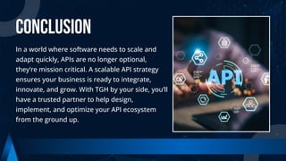 CONCLUSION
In a world where software needs to scale and
adapt quickly, APIs are no longer optional,
they’re mission critical. A scalable API strategy
ensures your business is ready to integrate,
innovate, and grow. With TGH by your side, you’ll
have a trusted partner to help design,
implement, and optimize your API ecosystem
from the ground up.
 