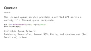 Queues
The Laravel queue service provides a unified API across a
variety of different queue back-ends.
$job = (new SendReminderEmail($user))->onQueue('emails');
$this->dispatch($job);
Available Queue Drivers:
Database, Beanstalkd, Amazon SQS, Redis, and synchronous
(for local use) driver
 
