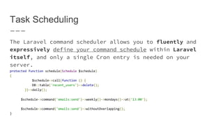 Task Scheduling
The Laravel command scheduler allows you to fluently and
expressively define your command schedule within Laravel
itself, and only a single Cron entry is needed on your
server.
protected function schedule(Schedule $schedule)
{
$schedule->call(function () {
DB::table('recent_users')->delete();
})->daily();
$schedule->command('emails:send')->weekly()->mondays()->at('13:00');
$schedule->command('emails:send')->withoutOverlapping();
}
 