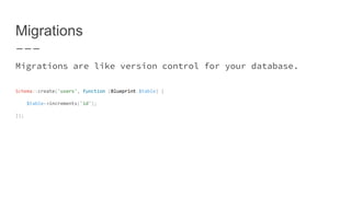 Migrations
Migrations are like version control for your database.
Schema::create('users', function (Blueprint $table) {
$table->increments('id');
});
 