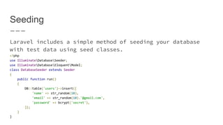 Seeding
Laravel includes a simple method of seeding your database
with test data using seed classes.
<?php
use IlluminateDatabaseSeeder;
use IlluminateDatabaseEloquentModel;
class DatabaseSeeder extends Seeder
{
public function run()
{
DB::table('users')->insert([
'name' => str_random(10),
'email' => str_random(10).'@gmail.com',
'password' => bcrypt('secret'),
]);
}
}
 