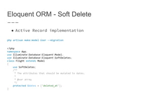 Eloquent ORM - Soft Delete
● Active Record implementation
php artisan make:model User --migration
<?php
namespace App;
use IlluminateDatabaseEloquentModel;
use IlluminateDatabaseEloquentSoftDeletes;
class Flight extends Model
{
use SoftDeletes;
/**
* The attributes that should be mutated to dates.
*
* @var array
*/
protected $dates = ['deleted_at'];
}
 