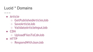 Lucid * Domains
● Article
○ GetPublishedArticlesJob
○ SaveArticleJob
○ ValidateArticleInputJob
● CDN
○ UploadFilesToCdnJob
● HTTP
○ RespondWithJsonJob
 