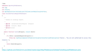 <?php
namespace AppHttpMiddleware;
use Log;
use Closure;
use AppRepositoriesTwilioAccountTwilioAccountRepositoryInterface;
class ValidateTwilioRequestMiddleware
{
/**
* Handle an incoming request.
*
* @param IlluminateHttpRequest $request
* @param Closure $next
* @return mixed
*/
public function handle($request, Closure $next)
{
if (!$this->validateRequest($request)) {
throw new SymfonyComponentHttpKernelExceptionUnauthorizedHttpException('Twilio', 'You are not authorized to access this
resource.');
}
return $next($request);
}
}
 
