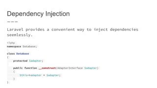 Dependency Injection
Laravel provides a convenient way to inject dependencies
seemlessly.
<?php
namespace Database;
class Database
{
protected $adapter;
public function __construct(AdapterInterface $adapter)
{
$this->adapter = $adapter;
}
}
 