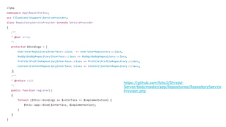 <?php
namespace AppRepositories;
use IlluminateSupportServiceProvider;
class RepositoryServiceProvider extends ServiceProvider
{
/**
* @var array
*/
protected $bindings = [
UserUserRepositoryInterface::class => UserUserRepository::class,
BuddyBuddyRepositoryInterface::class => BuddyBuddyRepository::class,
ProfileProfileRepositoryInterface::class => ProfileProfileRepository::class,
ContentContentRepositoryInterface::class => ContentContentRepository::class,
];
/**
* @return void
*/
public function register()
{
foreach ($this->bindings as $interface => $implementation) {
$this->app->bind($interface, $implementation);
}
}
}
 