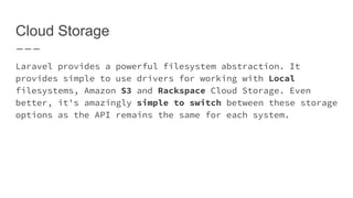 Cloud Storage
Laravel provides a powerful filesystem abstraction. It
provides simple to use drivers for working with Local
filesystems, Amazon S3 and Rackspace Cloud Storage. Even
better, it's amazingly simple to switch between these
storage options as the API remains the same for each system.
 