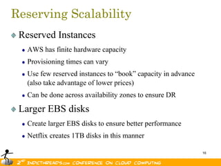 Reserving Scalability
 Reserved Instances
   AWS has finite hardware capacity
   Provisioning times can vary
   Use few reserved instances to “book” capacity in advance
   (also take advantage of lower prices)
   Can be done across availability zones to ensure DR

 Larger EBS disks
   Create larger EBS disks to ensure better performance
   Netflix creates 1TB disks in this manner

                                                              16
 