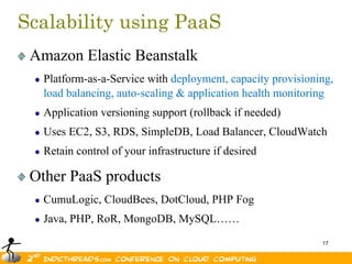Scalability using PaaS
 Amazon Elastic Beanstalk
   Platform-as-a-Service with deployment, capacity provisioning,
   load balancing, auto-scaling & application health monitoring
   Application versioning support (rollback if needed)
   Uses EC2, S3, RDS, SimpleDB, Load Balancer, CloudWatch
   Retain control of your infrastructure if desired

 Other PaaS products
   CumuLogic, CloudBees, DotCloud, PHP Fog
   Java, PHP, RoR, MongoDB, MySQL……
                                                             17
 