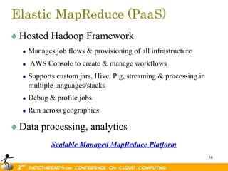 Elastic MapReduce (PaaS)
 Hosted Hadoop Framework
   Manages job flows & provisioning of all infrastructure
   AWS Console to create & manage workflows
   Supports custom jars, Hive, Pig, streaming & processing in
   multiple languages/stacks
   Debug & profile jobs
   Run across geographies

 Data processing, analytics
          Scalable Managed MapReduce Platform
                                                                18
 