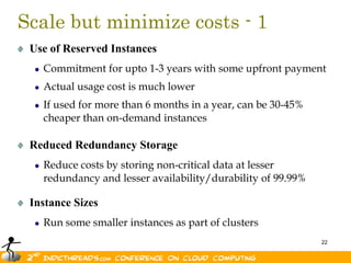 Scale but minimize costs - 1
 Use of Reserved Instances
   Commitment for upto 1-3 years with some upfront payment
   Actual usage cost is much lower
   If used for more than 6 months in a year, can be 30-45%
   cheaper than on-demand instances

 Reduced Redundancy Storage
   Reduce costs by storing non-critical data at lesser
   redundancy and lesser availability/durability of 99.99%

 Instance Sizes
   Run some smaller instances as part of clusters
                                                             22
 