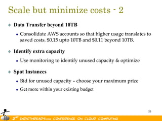 Scale but minimize costs - 2
 Data Transfer beyond 10TB
   Consolidate AWS accounts so that higher usage translates to
   saved costs. $0.15 upto 10TB and $0.11 beyond 10TB.

 Identify extra capacity
   Use monitoring to identify unused capacity & optimize

 Spot Instances
   Bid for unused capacity – choose your maximum price
   Get more within your existing budget



                                                            23
 