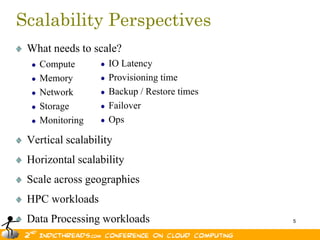Scalability Perspectives
 What needs to scale?
   Compute          IO Latency
   Memory           Provisioning time
   Network          Backup / Restore times
   Storage          Failover
   Monitoring       Ops

 Vertical scalability
 Horizontal scalability
 Scale across geographies
 HPC workloads
 Data Processing workloads                   5
 
