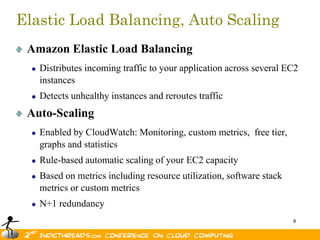 Elastic Load Balancing, Auto Scaling
 Amazon Elastic Load Balancing
   Distributes incoming traffic to your application across several EC2
   instances
   Detects unhealthy instances and reroutes traffic
 Auto-Scaling
   Enabled by CloudWatch: Monitoring, custom metrics, free tier,
   graphs and statistics
   Rule-based automatic scaling of your EC2 capacity
   Based on metrics including resource utilization, software stack
   metrics or custom metrics
   N+1 redundancy
                                                                     9
 