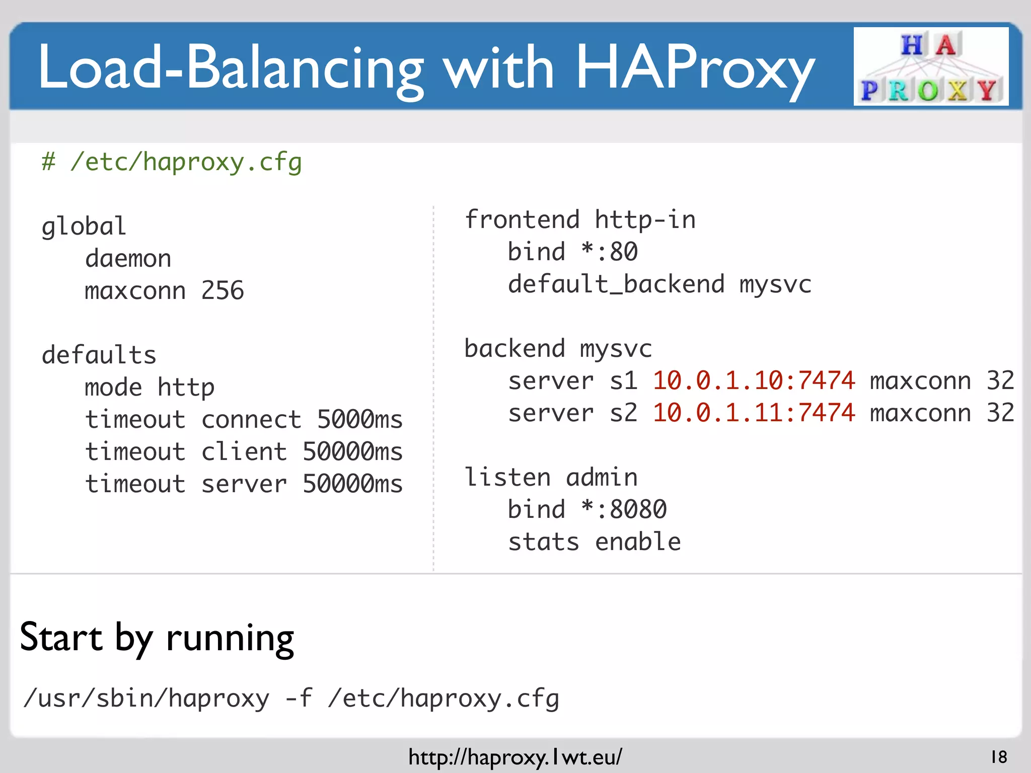 Load-Balancing with HAProxy
 # /etc/haproxy.cfg

 global                           frontend http-in
    daemon                           bind *:80
    maxconn 256                      default_backend mysvc
                                   
 defaults                         backend mysvc
    mode http                        server s1 10.0.1.10:7474 maxconn 32
    timeout connect 5000ms           server s2 10.0.1.11:7474 maxconn 32
    timeout client 50000ms         
    timeout server 50000ms        listen admin
                                     bind *:8080
                                     stats enable



Start by running
/usr/sbin/haproxy -f /etc/haproxy.cfg

                             http://haproxy.1wt.eu/                   18
 