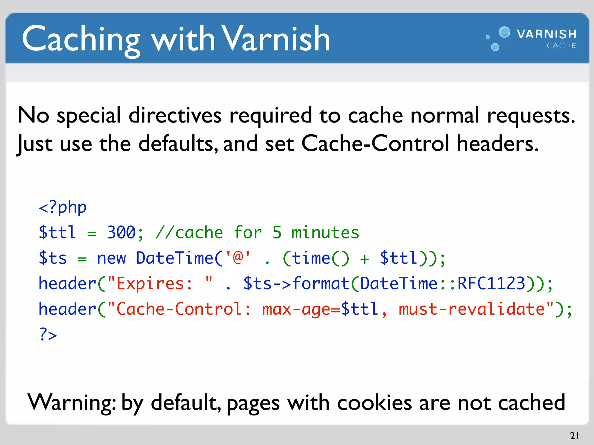 Caching with Varnish
No special directives required to cache normal requests.
Just use the defaults, and set Cache-Control headers.

  <?php
  $ttl = 300; //cache for 5 minutes
  $ts = new DateTime('@' . (time() + $ttl));
  header("Expires: " . $ts->format(DateTime::RFC1123));
  header("Cache-Control: max-age=$ttl, must-revalidate");
  ?>



 Warning: by default, pages with cookies are not cached
                                                          21
 