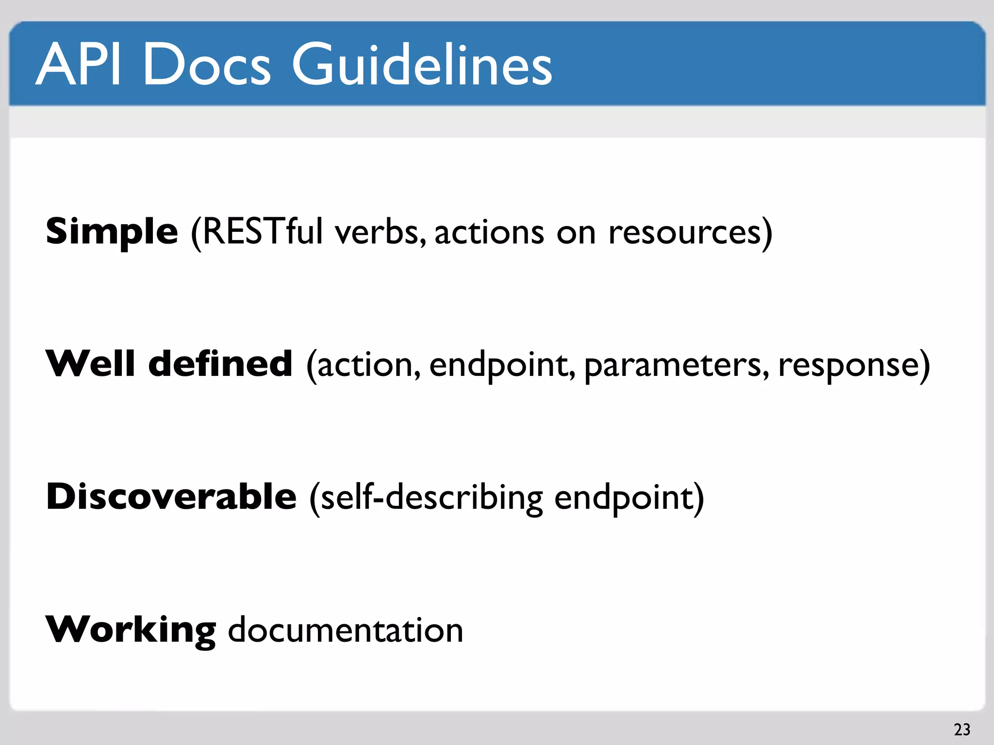 API Docs Guidelines

Simple (RESTful verbs, actions on resources)


Well deﬁned (action, endpoint, parameters, response)


Discoverable (self-describing endpoint)


Working documentation

                                                       23
 