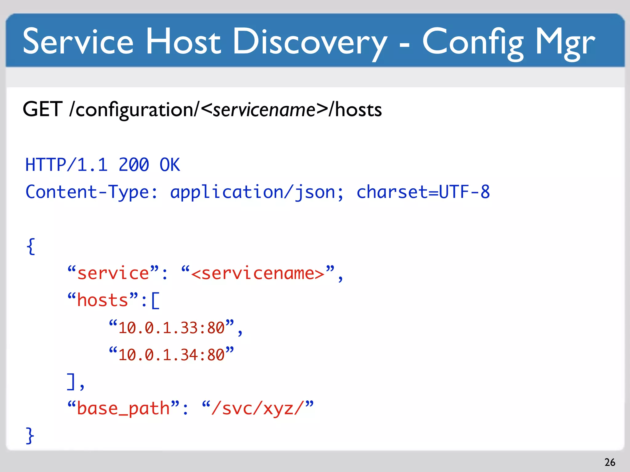 Service Host Discovery - Conﬁg Mgr
GET /conﬁguration/<servicename>/hosts

HTTP/1.1 200 OK
Content-Type: application/json; charset=UTF-8


{
    “service”: “<servicename>”,
    “hosts”:[
         “10.0.1.33:80”,
         “10.0.1.34:80”
    ],
    “base_path”: “/svc/xyz/”
}
                                                26
 