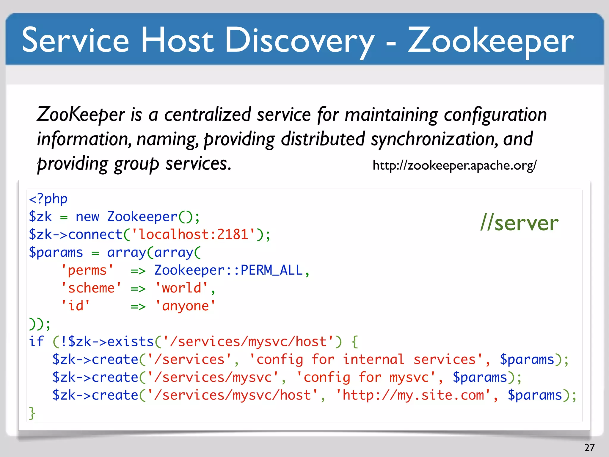 Service Host Discovery - Zookeeper
 ZooKeeper is a centralized service for maintaining conﬁguration
 information, naming, providing distributed synchronization, and
 providing group services.                  http://zookeeper.apache.org/

<?php
$zk = new Zookeeper();
$zk->connect('localhost:2181');
                                                              //server
$params = array(array(
     'perms' => Zookeeper::PERM_ALL,
     'scheme' => 'world',
     'id'     => 'anyone'
));
if (!$zk->exists('/services/mysvc/host') {
    $zk->create('/services', 'config for internal services', $params);
    $zk->create('/services/mysvc', 'config for mysvc', $params);
    $zk->create('/services/mysvc/host', 'http://my.site.com', $params);
}

                                                                           27
 