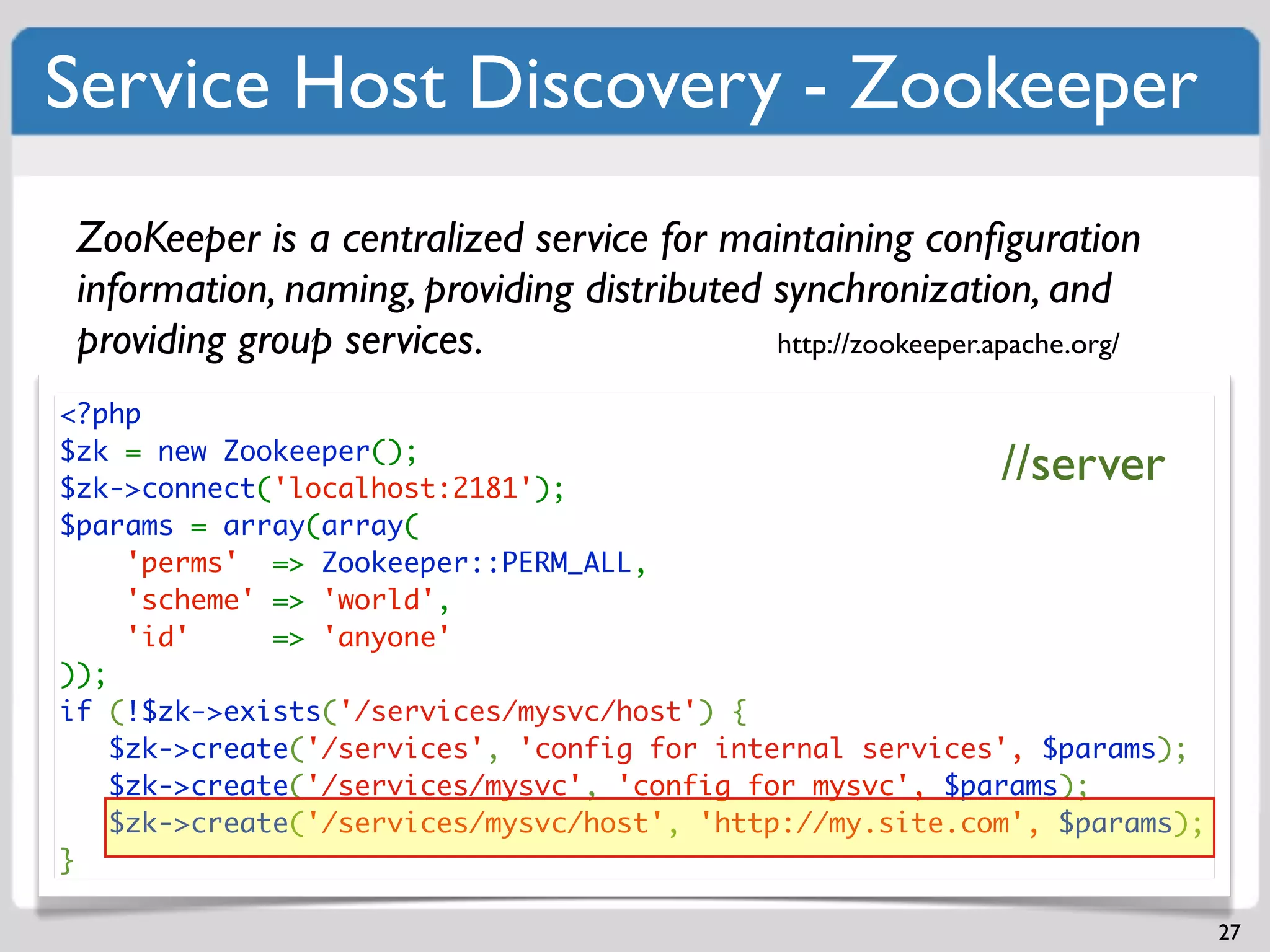 Service Host Discovery - Zookeeper
 ZooKeeper is a centralized service for maintaining conﬁguration
 information, naming, providing distributed synchronization, and
 providing group services.                  http://zookeeper.apache.org/

<?php
$zk = new Zookeeper();
$zk->connect('localhost:2181');
                                                              //server
$params = array(array(
     'perms' => Zookeeper::PERM_ALL,
     'scheme' => 'world',
     'id'     => 'anyone'
));
if (!$zk->exists('/services/mysvc/host') {
    $zk->create('/services', 'config for internal services', $params);
    $zk->create('/services/mysvc', 'config for mysvc', $params);
    $zk->create('/services/mysvc/host', 'http://my.site.com', $params);
}

                                                                           27
 
