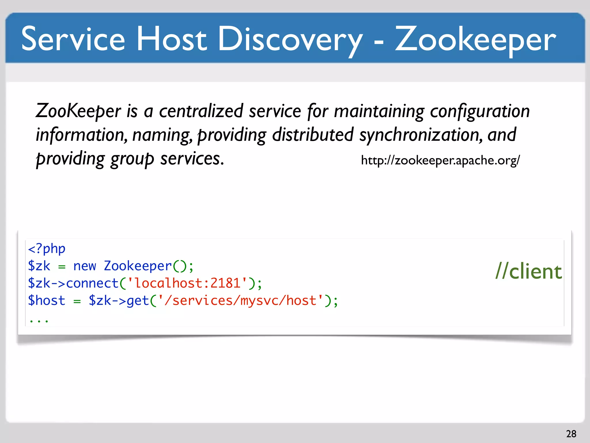 Service Host Discovery - Zookeeper
 ZooKeeper is a centralized service for maintaining conﬁguration
 information, naming, providing distributed synchronization, and
 providing group services.                  http://zookeeper.apache.org/




<?php
$zk = new Zookeeper();
$zk->connect('localhost:2181');
                                                                   //client
$host = $zk->get('/services/mysvc/host');
...




                                                                              28
 
