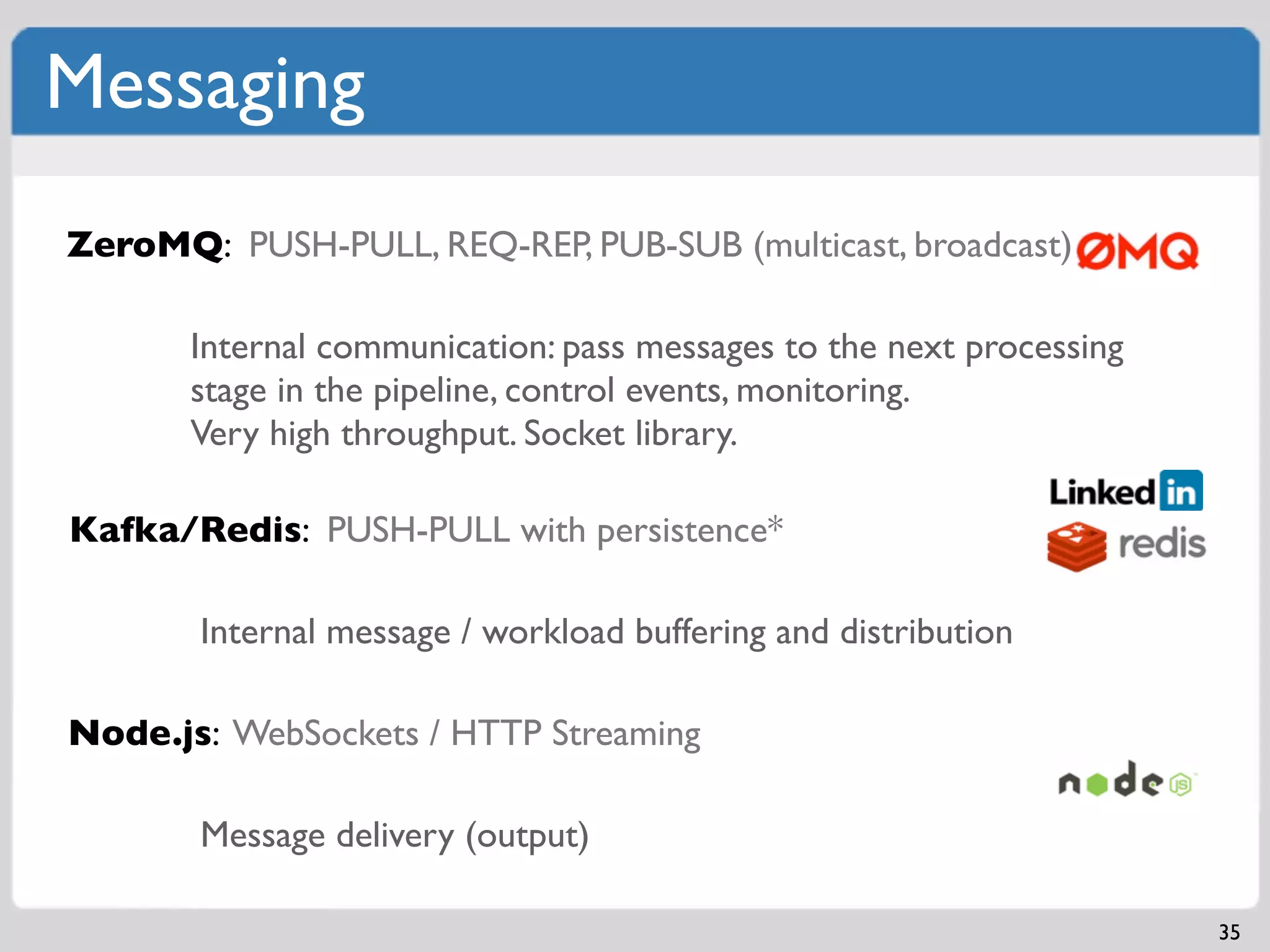 Messaging
ZeroMQ: PUSH-PULL, REQ-REP, PUB-SUB (multicast, broadcast)

       Internal communication: pass messages to the next processing
       stage in the pipeline, control events, monitoring.
       Very high throughput. Socket library.

Kafka/Redis: PUSH-PULL with persistence*

       Internal message / workload buffering and distribution

Node.js: WebSockets / HTTP Streaming

       Message delivery (output)

                                                                      35
 