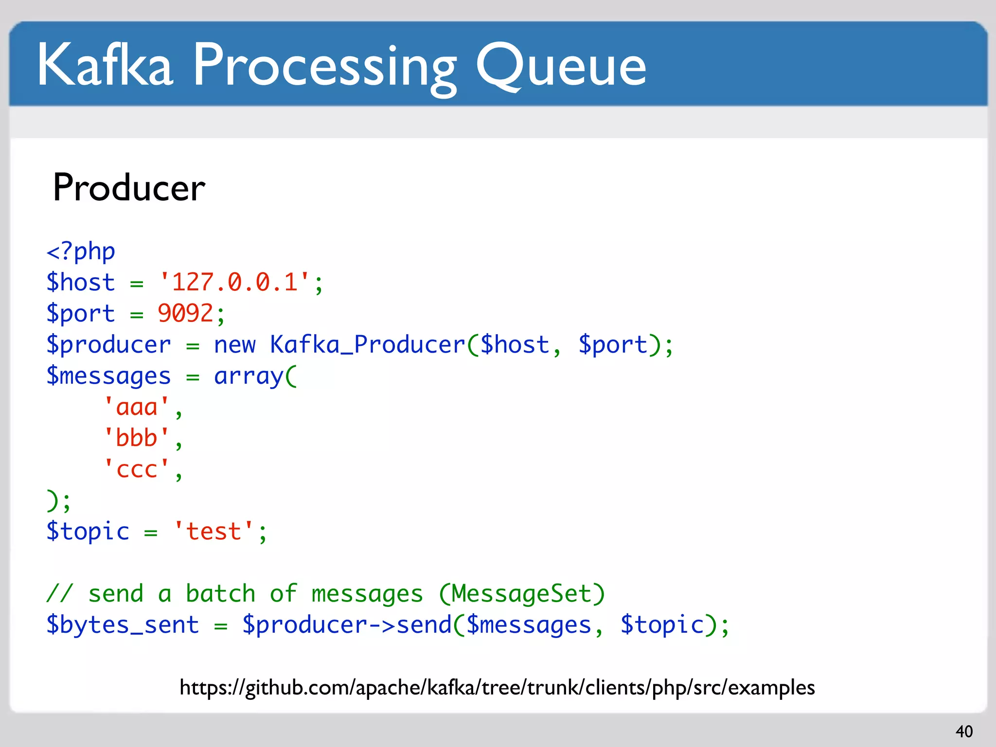 Kafka Processing Queue
Producer
<?php
$host = '127.0.0.1';
$port = 9092;
$producer = new Kafka_Producer($host, $port);
$messages = array(
    'aaa',
    'bbb',
    'ccc',
);
$topic = 'test';

// send a batch of messages (MessageSet)
$bytes_sent = $producer->send($messages, $topic);

         https://github.com/apache/kafka/tree/trunk/clients/php/src/examples
                                                                               40
 