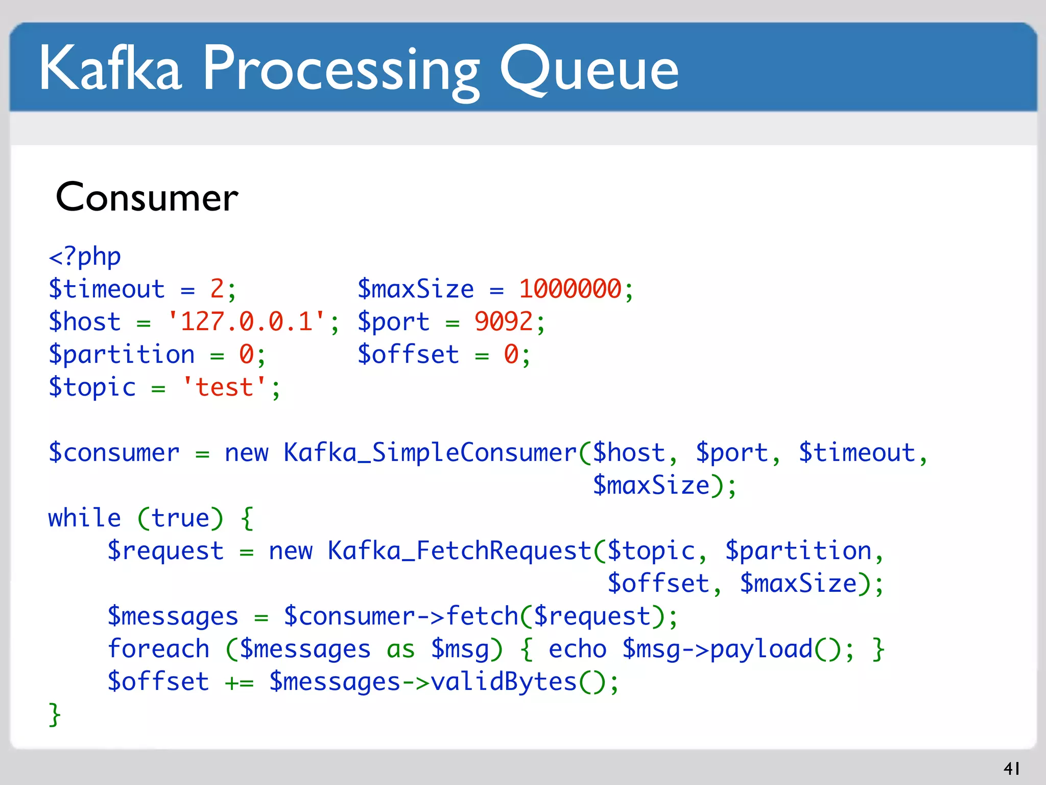 Kafka Processing Queue
Consumer
<?php
$timeout = 2;        $maxSize = 1000000;
$host = '127.0.0.1'; $port = 9092;
$partition = 0;      $offset = 0;
$topic = 'test';

$consumer = new Kafka_SimpleConsumer($host, $port, $timeout,
                                     $maxSize);
while (true) {
    $request = new Kafka_FetchRequest($topic, $partition,
                                      $offset, $maxSize);
    $messages = $consumer->fetch($request);
    foreach ($messages as $msg) { echo $msg->payload(); }
    $offset += $messages->validBytes();
}

                                                               41
 