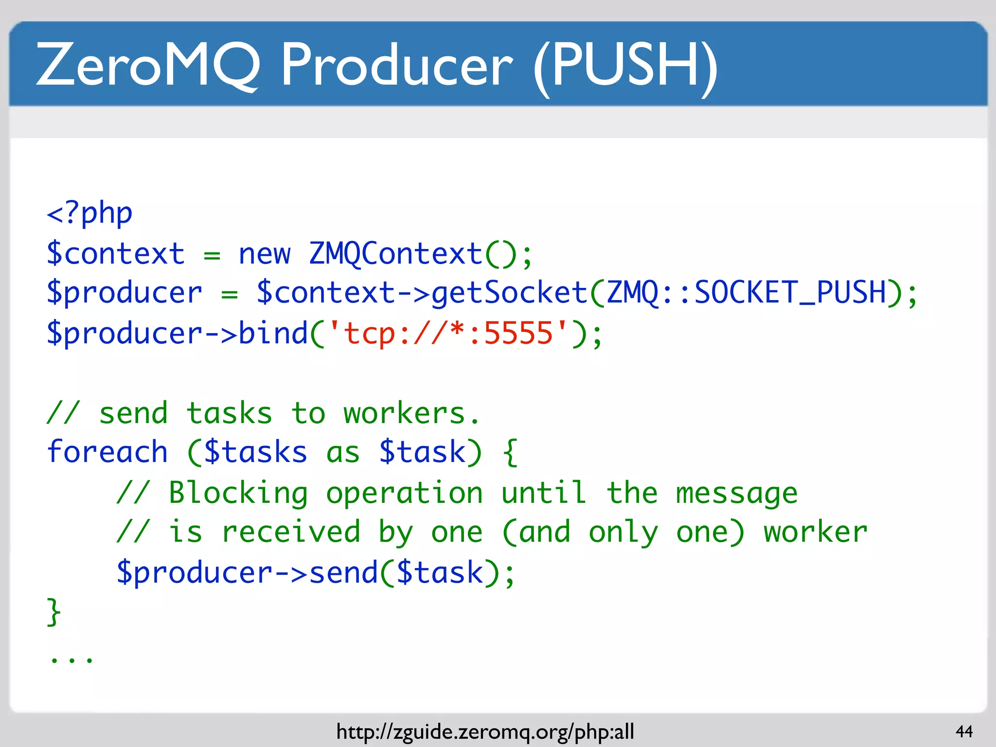 ZeroMQ Producer (PUSH)

<?php
$context = new ZMQContext();
$producer = $context->getSocket(ZMQ::SOCKET_PUSH);
$producer->bind('tcp://*:5555');

// send tasks to workers.
foreach ($tasks as $task) {
    // Blocking operation until the message
    // is received by one (and only one) worker
    $producer->send($task);
}
...

                http://zguide.zeromq.org/php:all     44
 