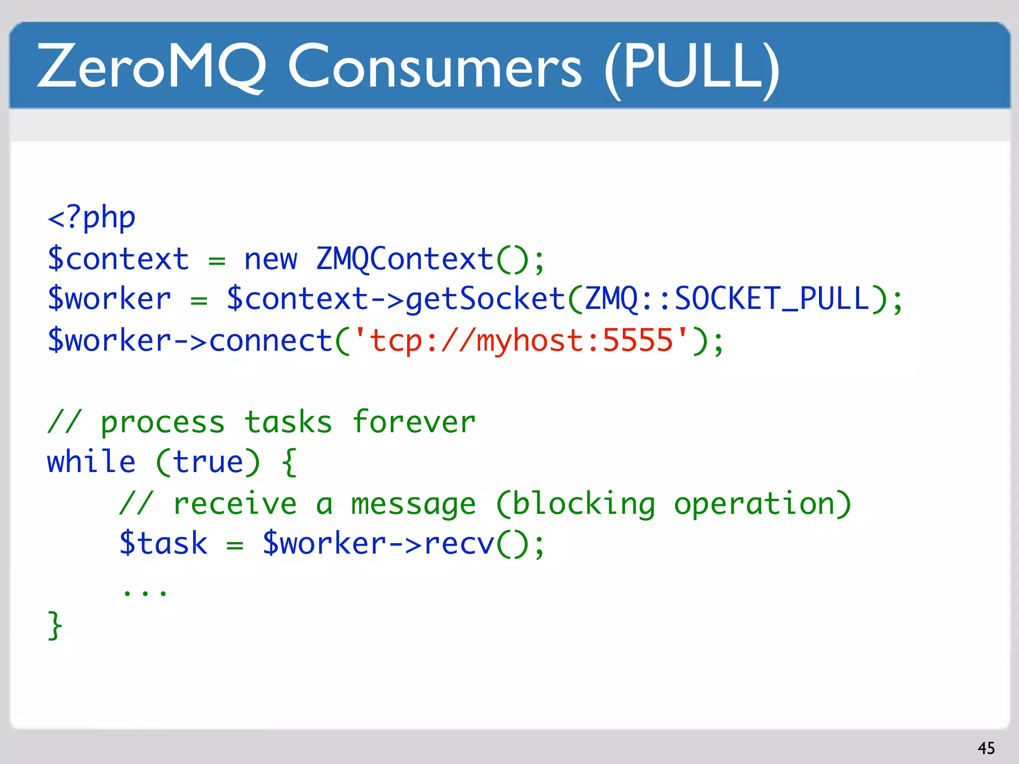 ZeroMQ Consumers (PULL)

<?php
$context = new ZMQContext();
$worker = $context->getSocket(ZMQ::SOCKET_PULL);
$worker->connect('tcp://myhost:5555');

// process tasks forever
while (true) {
    // receive a message (blocking operation)
    $task = $worker->recv();
    ...
}


                                                   45
 