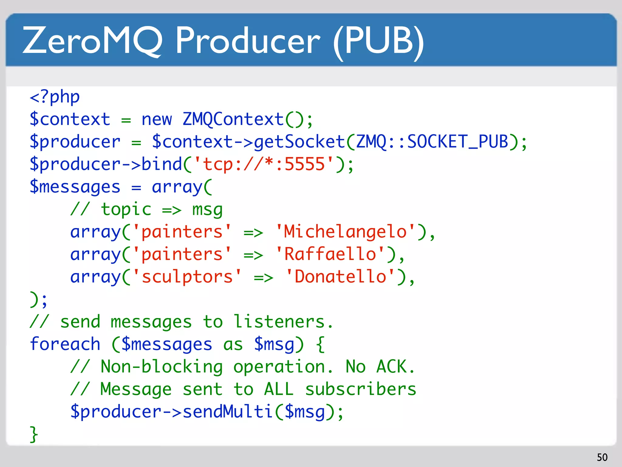 ZeroMQ Producer (PUB)
<?php
$context = new ZMQContext();
$producer = $context->getSocket(ZMQ::SOCKET_PUB);
$producer->bind('tcp://*:5555');
$messages = array(
    // topic => msg
    array('painters' => 'Michelangelo'),
    array('painters' => 'Raffaello'),
    array('sculptors' => 'Donatello'),
);
// send messages to listeners.
foreach ($messages as $msg) {
    // Non-blocking operation. No ACK.
    // Message sent to ALL subscribers
    $producer->sendMulti($msg);
}
                                                    50
 