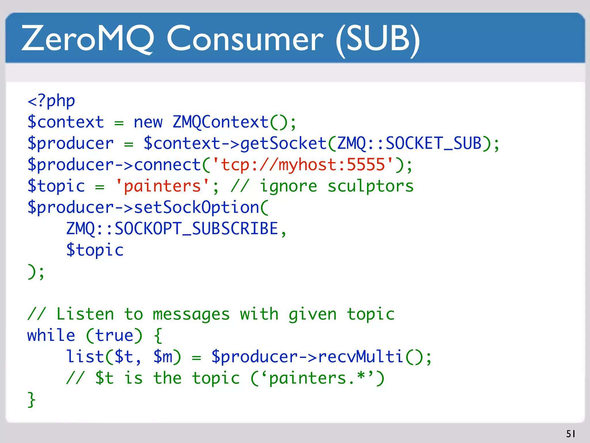 ZeroMQ Consumer (SUB)
<?php
$context = new ZMQContext();
$producer = $context->getSocket(ZMQ::SOCKET_SUB);
$producer->connect('tcp://myhost:5555');
$topic = 'painters'; // ignore sculptors
$producer->setSockOption(
    ZMQ::SOCKOPT_SUBSCRIBE,
    $topic
);

// Listen to   messages with given topic
while (true)   {
    list($t,   $m) = $producer->recvMulti();
    // $t is   the topic (‘painters.*’)
}

                                                    51
 