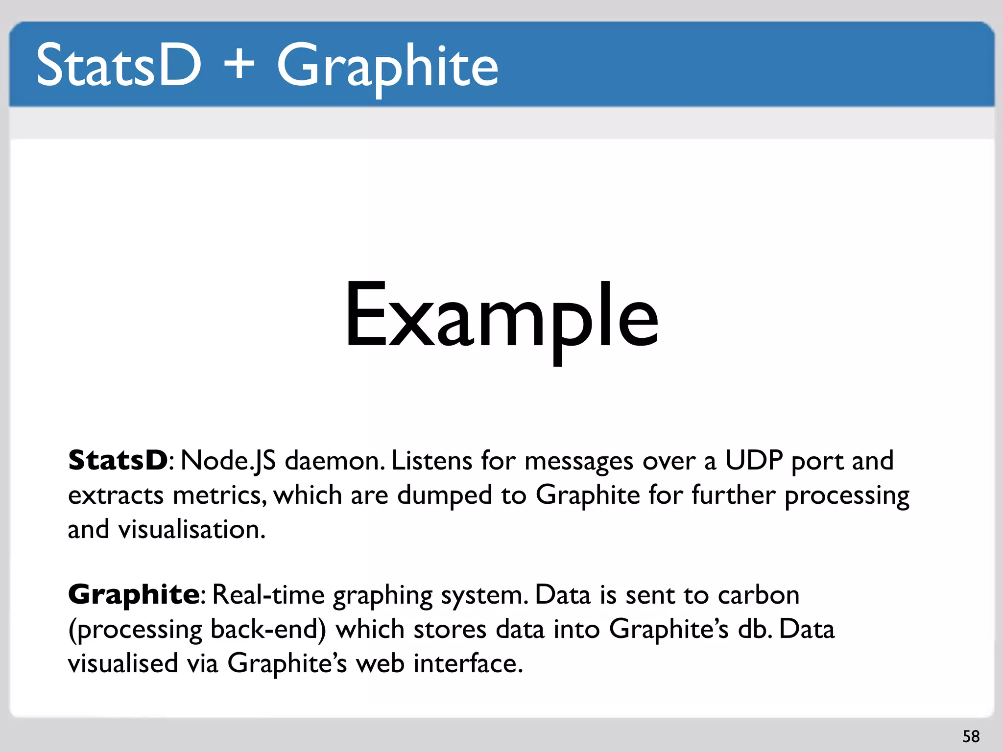 StatsD + Graphite



                       Example
 StatsD: Node.JS daemon. Listens for messages over a UDP port and
 extracts metrics, which are dumped to Graphite for further processing
 and visualisation.

 Graphite: Real-time graphing system. Data is sent to carbon
 (processing back-end) which stores data into Graphite’s db. Data
 visualised via Graphite’s web interface.

                                                                         58
 