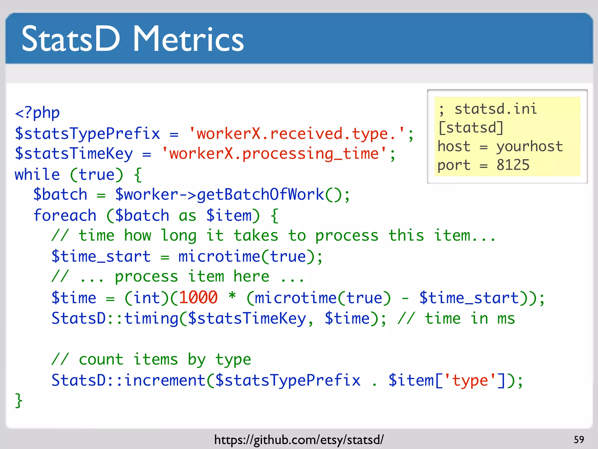 StatsD Metrics
<?php                                         ; statsd.ini
$statsTypePrefix = 'workerX.received.type.'; [statsd]
                                              host = yourhost
$statsTimeKey = 'workerX.processing_time';
                                              port = 8125
while (true) {
  $batch = $worker->getBatchOfWork();
  foreach ($batch as $item) {
    // time how long it takes to process this item...
    $time_start = microtime(true);
    // ... process item here ...
    $time = (int)(1000 * (microtime(true) - $time_start));
    StatsD::timing($statsTimeKey, $time); // time in ms

    // count items by type
    StatsD::increment($statsTypePrefix . $item['type']);
}

                      https://github.com/etsy/statsd/           59
 
