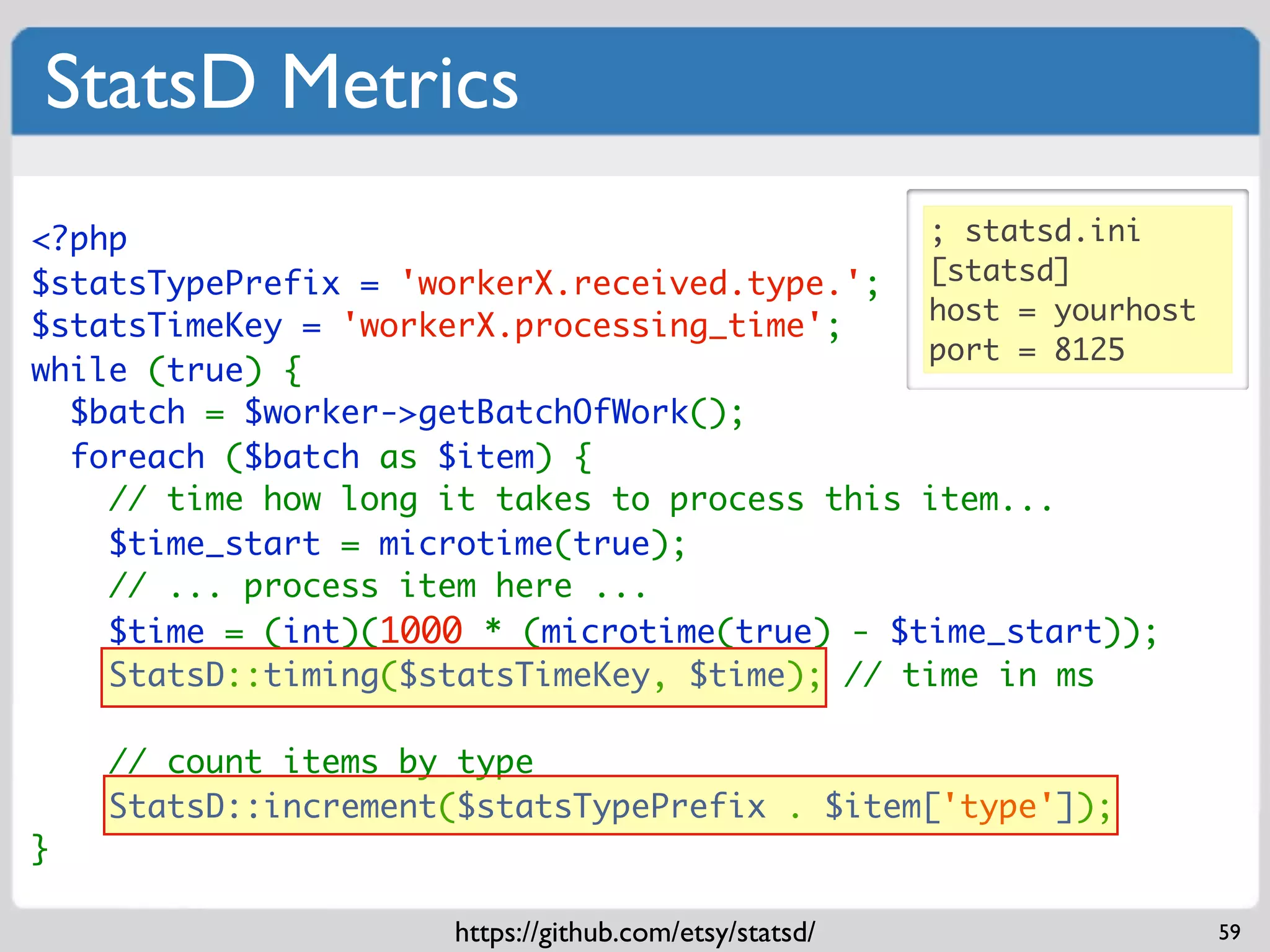 StatsD Metrics
<?php                                         ; statsd.ini
$statsTypePrefix = 'workerX.received.type.'; [statsd]
                                              host = yourhost
$statsTimeKey = 'workerX.processing_time';
                                              port = 8125
while (true) {
  $batch = $worker->getBatchOfWork();
  foreach ($batch as $item) {
    // time how long it takes to process this item...
    $time_start = microtime(true);
    // ... process item here ...
    $time = (int)(1000 * (microtime(true) - $time_start));
    StatsD::timing($statsTimeKey, $time); // time in ms

    // count items by type
    StatsD::increment($statsTypePrefix . $item['type']);
}

                      https://github.com/etsy/statsd/           59
 