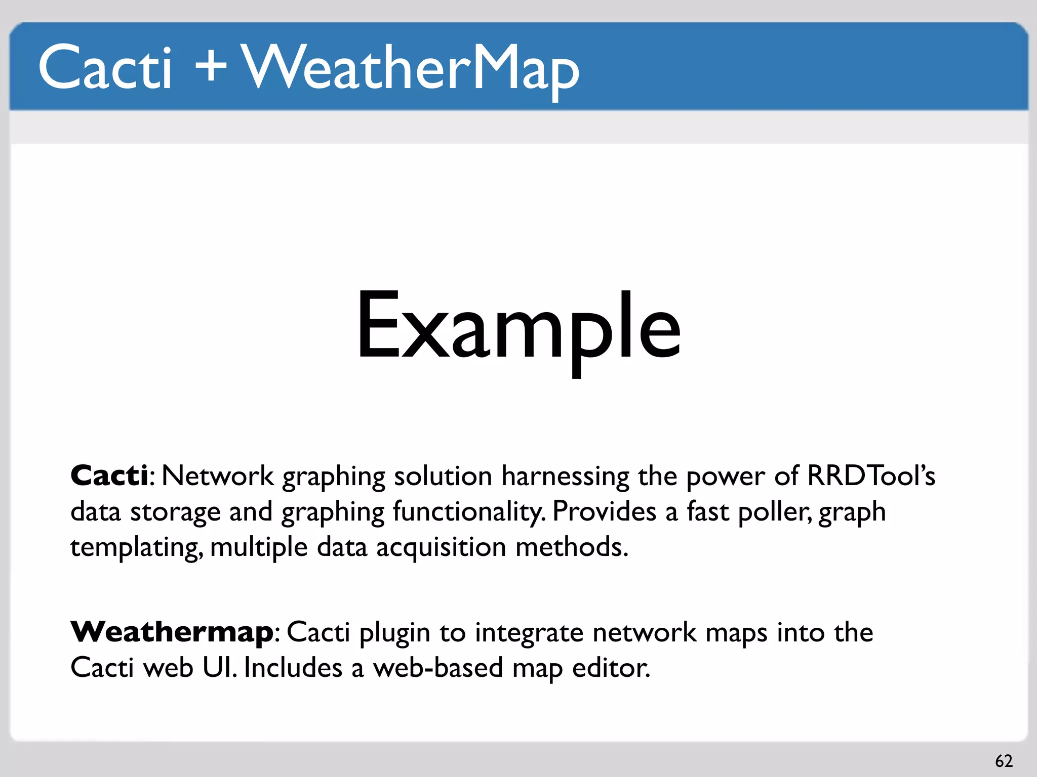 Cacti + WeatherMap



                       Example
 Cacti: Network graphing solution harnessing the power of RRDTool’s
 data storage and graphing functionality. Provides a fast poller, graph
 templating, multiple data acquisition methods.

 Weathermap: Cacti plugin to integrate network maps into the
 Cacti web UI. Includes a web-based map editor.

                                                                          62
 